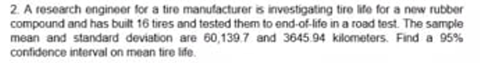 2. A research engineer for a tire manufacturer is investigating tire life for a new rubber
compound and has built 16 tires and tested them to end-of-life in a road test. The sample
mean and standard deviation are 60,139.7 and 3645.94 kilometers. Find a 95%
confidence interval on mean tire life.
