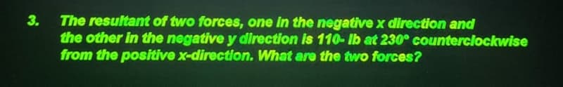 The resultant of two forces, one in the negative x direction and
the other in the negative y direction is 110- lb at 230° counterclockwise
from the positive x-direction. What are the two forces?
3.
