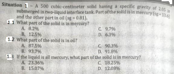 Situation 1-A 500 cubic-centimeter solid having a specific gravity of 2.05 is
submerged in two-liquid interface tank. Part of the solid is in mercury (sg=13.6)
and the other part in oil (sg = 0.81).
1.1 What part of the solid is in mercury?
A. 8.2%
B. 12.5%
1.2 What part of the solid is in oil?
A. 87.5%
B. 93.7%
C. 9.7%
D. 6.3%
C. 90.3%
D. 91.8%
1.3 If the liquid is all mercury, what part of the solid is in mercury?
A. 23.36%
C. 18.25%
B. 15.07%
D. 12.08%