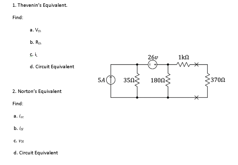 1. Thevenin's Equivalent.
Find:
Find:
a. isc
b. in
a. Vth
2. Norton's Equivalent
C. VN
b. Rth
c. iL
d. Circuit Equivalent
d. Circuit Equivalent
5A1 350
26v
180Ω-
1kΩ
*
3700