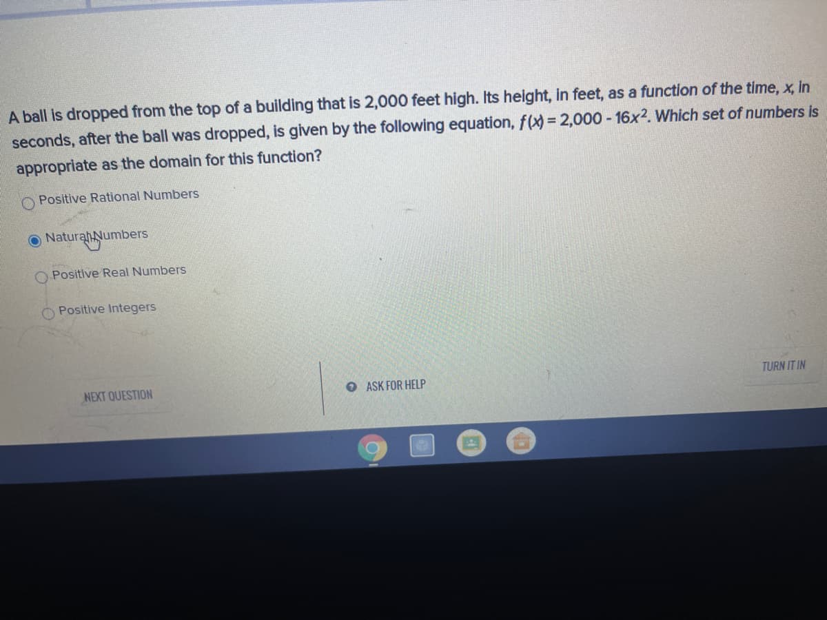 A ball is dropped from the top of a building that is 2,000 feet high. Its height, in feet, as a function of the time, x, in
seconds, after the ball was dropped, is given by the following equation, f(x) = 2,000 - 16x2. Which set of numbers is
%3D
appropriate as the domain for this function?
Positive Rational Numbers
O Naturah Numbers
O Positive Real Numbers
Positive Integers
NEXT QUESTION
O ASK FOR HELP
TURN IT IN
