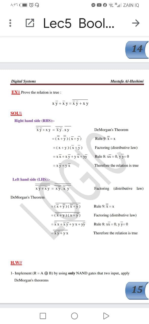 O DA "l ZAIN IQ
В Lec5 Bool...
14
Digital Systems
Mustafa Al-Hashimi
EXI| Prove the relation is true :
ху+ху—ху +ху
SOL\\
Right hand side (RHS):-
x y +xy = x y.x y
DeMorgan's Theorem
= =
= (x + y)(x+y)
Rule 9: x = x
= (x + y)(x+y)
Factoring (distributive law)
= xx + x y + y x + yy
Rule 8: xx = 0, y y= 0
= x y + y x
Therefore the relation is true
Left hand side (LHS):-
ху+ху %3D ху.ху
Factoring (distributive law)
DeMorgan's Theorem
= (x + y) (x + y)
Rule 9: x =x
= (x+y) (x + y)
Factoring (distributive law)
= xx + xy+y x+ yy
Rule 8: xx = 0, y y= 0
= x y + y x
Therefore the relation is true
H.W//
1- Implement (R = A O B) by using only NAND gates that two input, apply
DeMorgan's theorems
15
