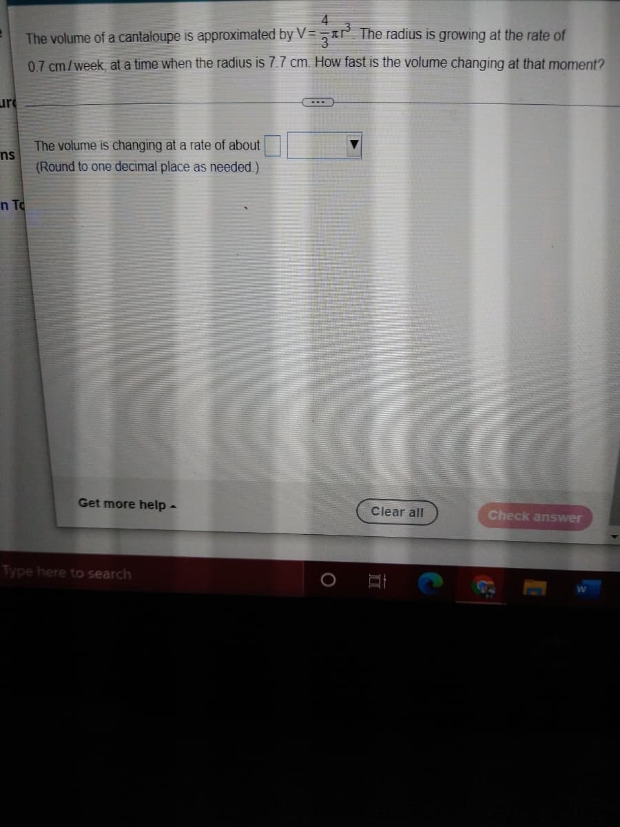 4
The volume of a cantaloupe is approximated by V= , IP. The radius is growing at the rate of
07 cm/week, at a time when the radius is 7.7 cm. How fast is the volume changing at that moment?
ure
The volume is changing at a rate of about
ns
(Round to one decimal place as needed.)
n To
Get more help -
Clear all
Check answer
Type here to search
