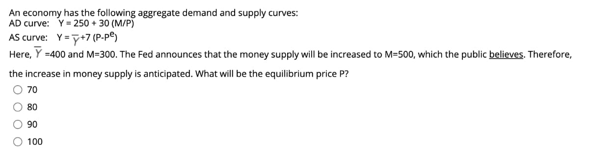 An economy has the following aggregate demand and supply curves:
AD curve: Y = 250 + 30 (M/P)
AS curve: Y=y+7 (P-P®)
Here,
Y =400 and M=300. The Fed announces that the money supply will be increased to M=500, which the public believes. Therefore,
the increase in money supply is anticipated. What will be the equilibrium price P?
O 70
O 80
O 90
100
O O O
