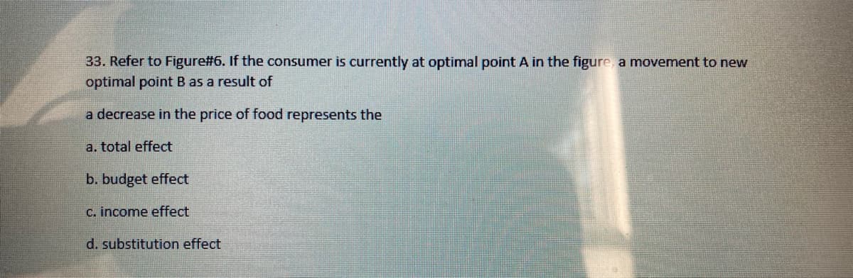 33. Refer to Figure#6. If the consumer is currently at optimal point A in the figure, a movement to new
optimal point B as a result of
a decrease in the price of food represents the
a. total effect
b. budget effect
C. income effect
d. substitution effect
