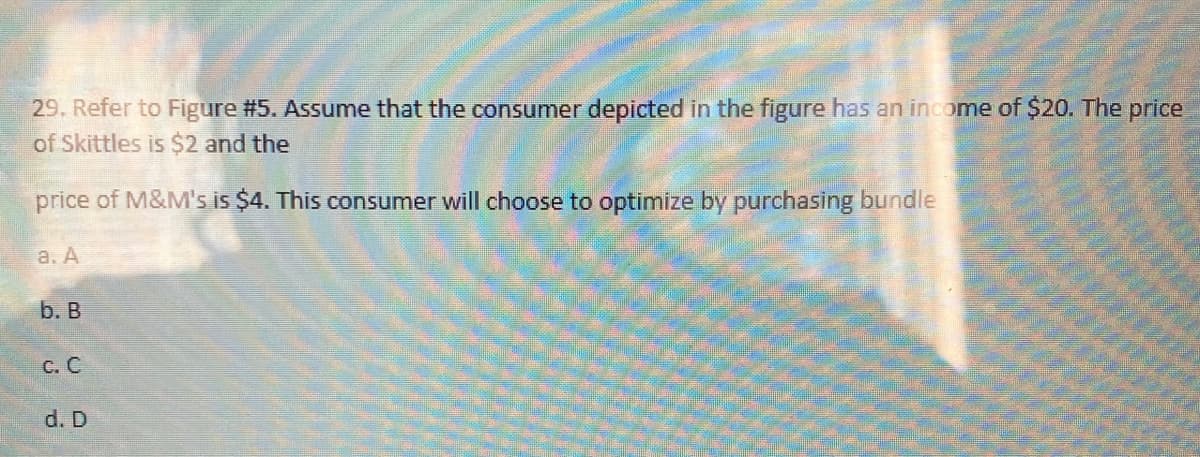 29. Refer to Figure #5. Assume that the consumer depicted in the figure has an income of $20. The price
of Skittles is $2 and the
price of M&M's is $4. This consumer will choose to optimize by purchasing bundle
а. А
b. В
с. С
d. D
