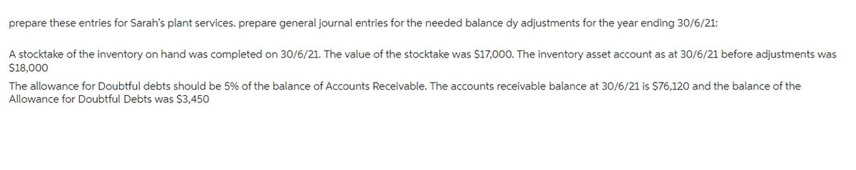 prepare these entries for Sarah's plant services. prepare general journal entries for the needed balance dy adjustments for the year ending 30/6/21:
A stocktake of the inventory on hand was completed on 30/6/21. The value of the stocktake was $17,000. The inventory asset account as at 30/6/21 before adjustments was
$18.000
The allowance for Doubtful debts should be 5% of the balance of Accounts Receivable. The accounts receivable balance at 30/6/21 is $76,120 and the balance of the
Allowance for Doubtful Debts was $3,450