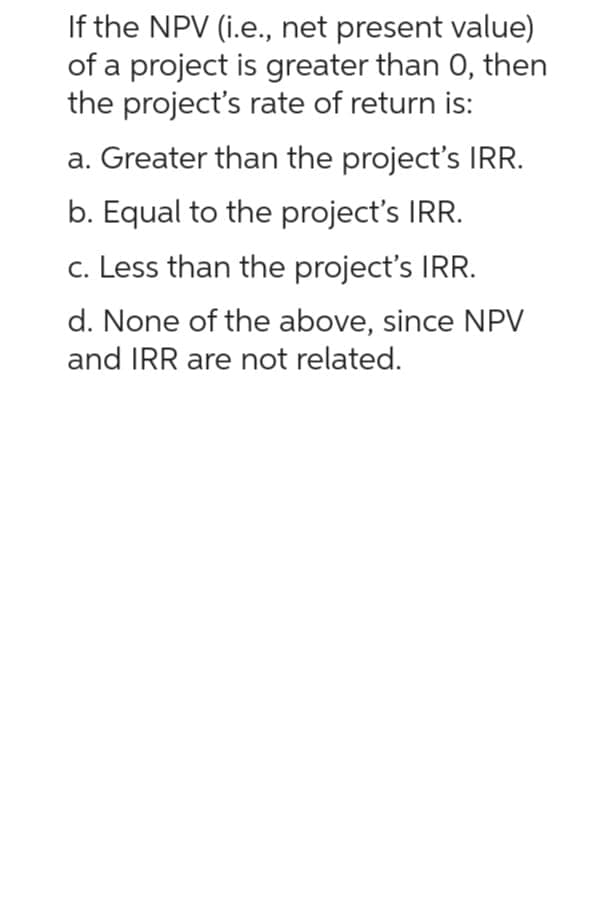 If the NPV (i.e., net present value)
of a project is greater than 0, then
the project's rate of return is:
a. Greater than the project's IRR.
b. Equal to the project's IRR.
c. Less than the project's IRR.
d. None of the above, since NPV
and IRR are not related.