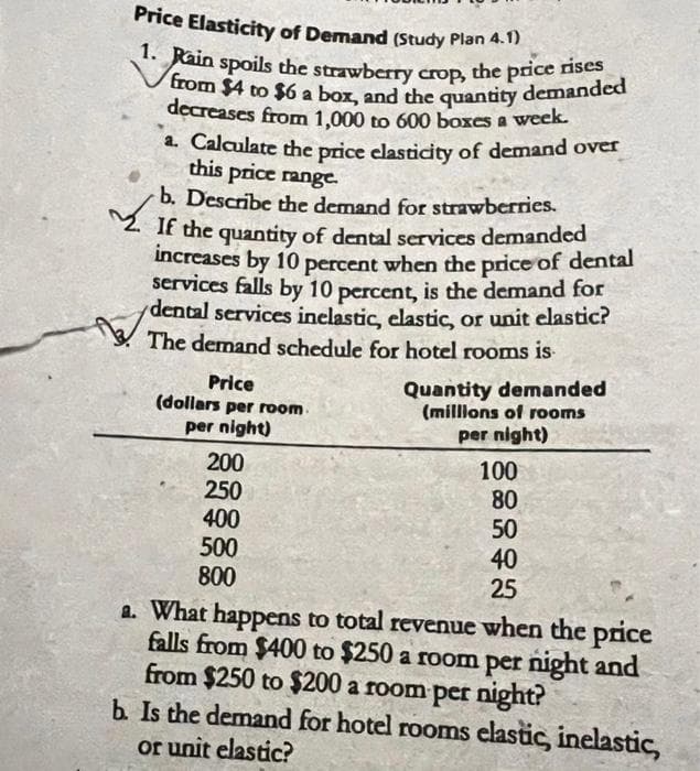 Price Elasticity of Demand (Study Plan 4.1)
1. Rain spoils the strawberry crop, the price rises
from $4 to $6 a box, and the quantity demanded
decreases from 1,000 to 600 boxes a week.
a. Calculate the price elasticity of demand over
this price range.
b. Describe the demand for strawberries.
If the quantity of dental services demanded
increases by 10 percent when the price of dental
services falls by 10 percent, is the demand for
dental services inelastic, elastic, or unit elastic?
The demand schedule for hotel rooms is
Price
(dollars per room.
per night)
200
250
400
500
800
Quantity demanded
(millions of rooms
per night)
100
80
50
40
25
a. What happens to total revenue when the price
falls from $400 to $250 a room per night and
from $250 to $200 a room per night?
b. Is the demand for hotel rooms elastic, inelastic,
or unit elastic?