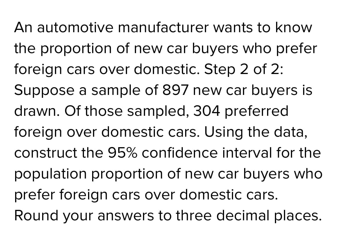 An automotive manufacturer wants to know
the proportion of new car buyers who prefer
foreign cars over domestic. Step 2 of 2:
Suppose a sample of 897 new car buyers is
drawn. Of those sampled, 304 preferred
foreign over domestic cars. Using the data,
construct the 95% confidence interval for the
population proportion of new car buyers who
prefer foreign cars over domestic cars.
Round your answers to three decimal places.