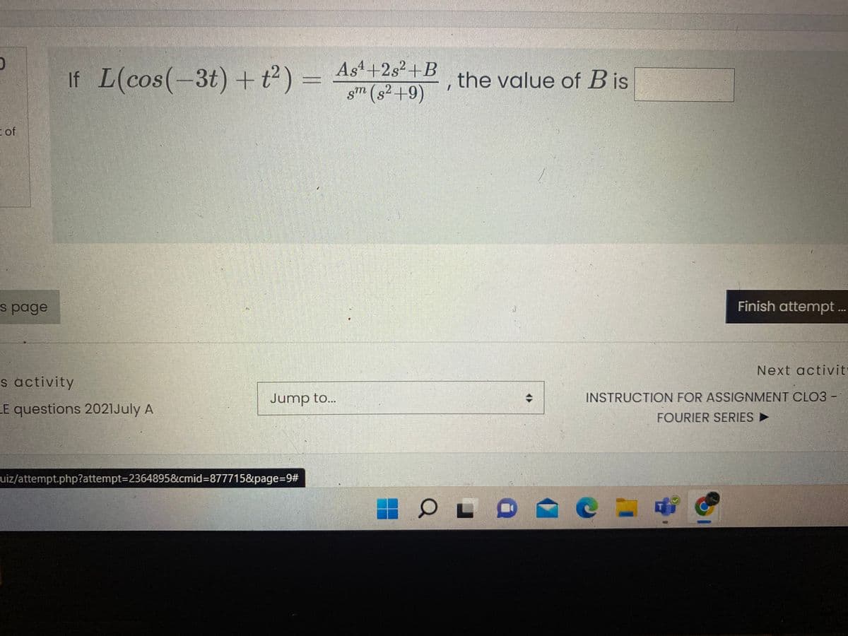 As4+2s2+B
If L(cos(-3t) + t²) =
the value of B is
sm (s² +9)
of
s page
Finish attempt ..
Next activit
s activity
Jump to..
INSTRUCTION FOR ASSIGNMENT CLO3 -
LE questions 2021July A
FOURIER SERIES
uiz/attempt.php?attempt=2364895&cmid%3D877715&page%3D9%23
