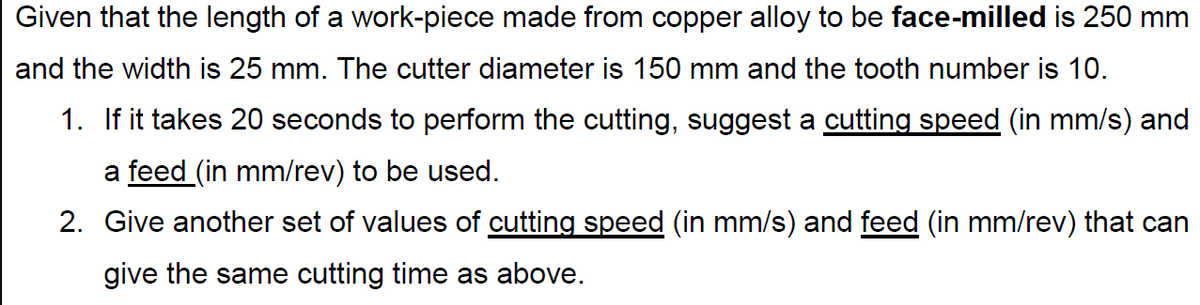 Given that the length of a work-piece made from copper alloy to be face-milled is 250 mm
and the width is 25 mm. The cutter diameter is 150 mm and the tooth number is 10.
1. If it takes 20 seconds to perform the cutting, suggest a cutting speed (in mm/s) and
a feed (in mm/rev) to be used.
2. Give another set of values of cutting speed (in mm/s) and feed (in mm/rev) that can
give the same cutting time as above.