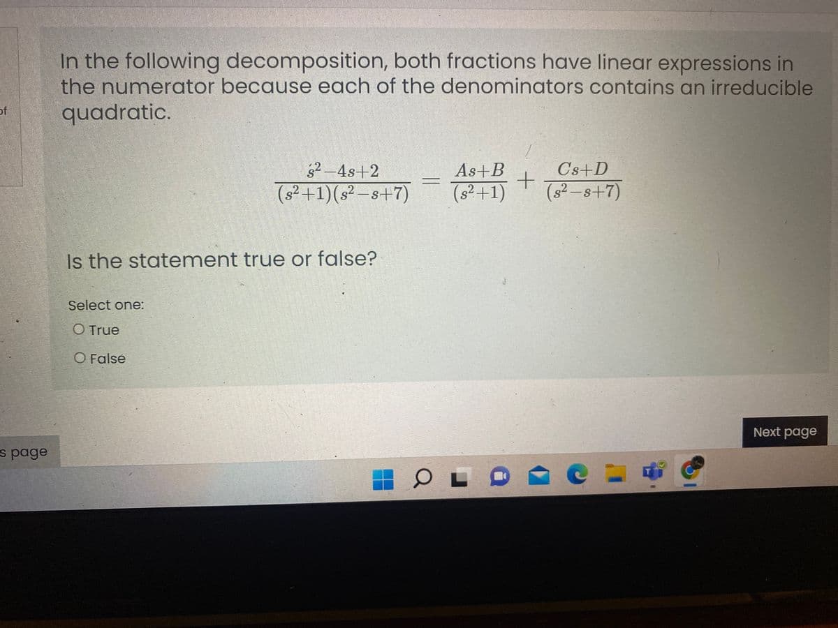 In the following decomposition, both fractions have linear expressions in
the numerator because each of the denominators contains an irreducible
quadratic.
of
s2-4s+2
As+B
C's+D
(s²+1)(s² –s+7)
(s²+1)
(s² -s+7)
Is the statement true or false?
Select one:
O True
O False
Next page
s page
