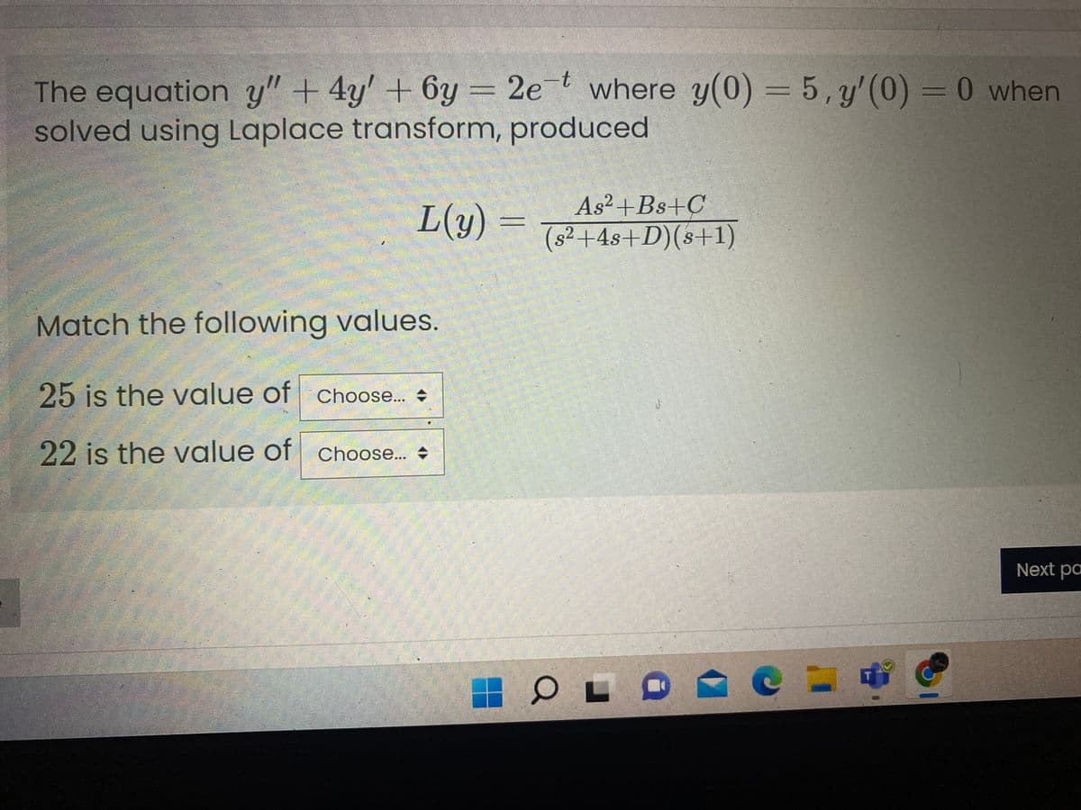 The equation y" + 4y' + 6y = 2et where y(0) = 5, y'(0) = 0 when
solved using Laplace transform, produced
As²+Bs+C
L(y) =
(s² +4s+D)(s+1)
Match the following values.
25 is the value of Choose.. +
22 is the value of Choose.. +
Next pa
