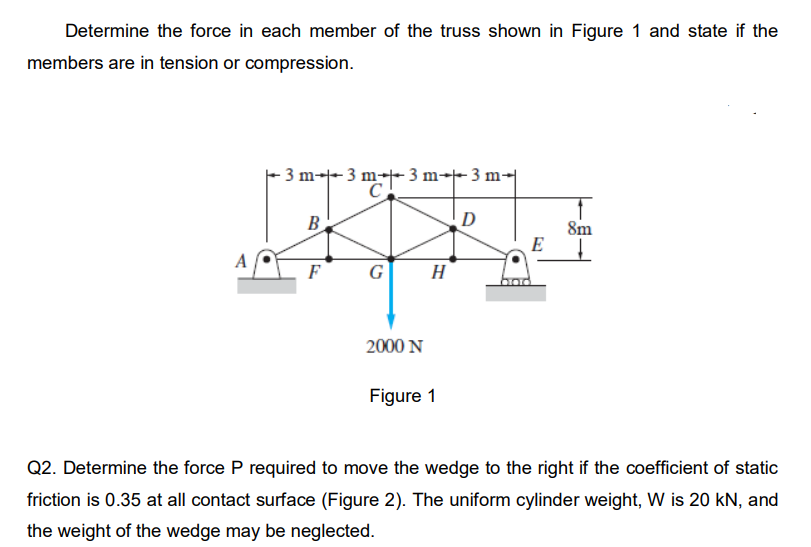 Determine the force in each member of the truss shown in Figure 1 and state if the
members are in tension or compression.
- 3 m-- 3 m-- 3 m-- 3 m-
B
D
8m
E
A
F
G
H
2000 N
Figure 1
Q2. Determine the force P required to move the wedge to the right if the coefficient of static
friction is 0.35 at all contact surface (Figure 2). The uniform cylinder weight, W is 20 kN, and
the weight of the wedge may be neglected.
