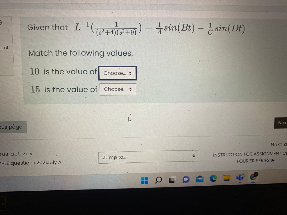 Given that L-( ) = sin(Bt) – ¿ sin(Dt)
1
1
sin(Bt) – sin(Dt)
2+4)(s²+9)
ut of
Match the following values.
10 is the value of Choose... +
15 is the value of Choose..
Next
ous page
Next a
ous activity
INSTRUCTION FOR ASSIGNMENT CL
Jump to...
FOURIER SERIES
MPLE questions 2021July A
