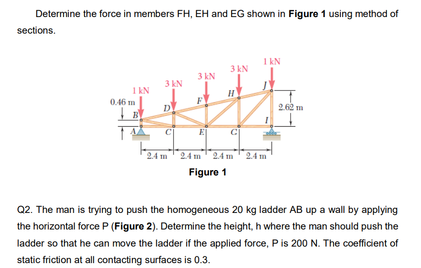 Determine the force in members FH, EH and EG shown in Figure 1 using method of
sections.
1 kN
3 kN
3 kN
3 kN
1 kN
F
E|
G|
2.4 m
2.4 m 2.4 m 2.4m
Figure 1
Q2. The man is trying to push the homogeneous 20 kg ladder AB up a wall by applying
the horizontal force P (Figure 2). Determine the height, h where the man should push the
ladder so that he can move the ladder if the applied force, P is 200 N. The coefficient of
static friction at all contacting surfaces is 0.3.
0.46 m
B
D
H
2.62 m