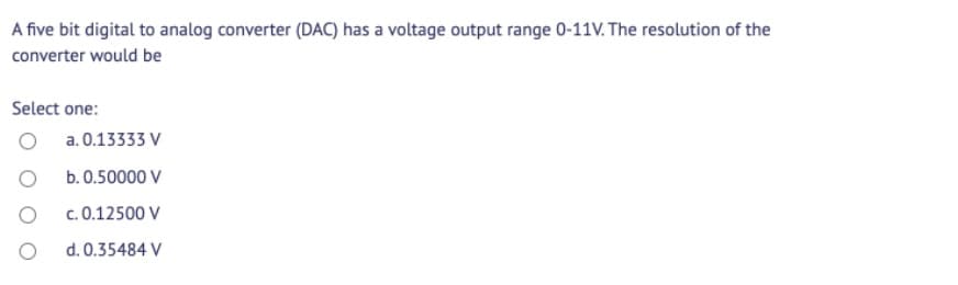 A five bit digital to analog converter (DAC) has a voltage output range 0-11V. The resolution of the
converter would be
Select one:
a. 0.13333 V
b. 0.50000 V
c. 0.12500 V
d. 0.35484 V
