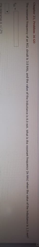 Chapter 23, Problem 36 GO
The resonant frequency of an RCL circuit is 3.0 kHz, and the value of the inductance is 8.0 mH. What is the resonant frequency (in kHz) when the value of the inductance is 1.5 mH?
faz =
the tolerance is +/-2%