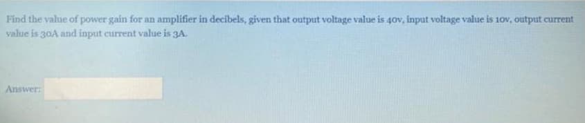 Find the value of power gain for an amplifier in decibels, given that output voltage value is 40v, input voltage value is 10v, output current
value is 30A and input current value is 3A.
Answer: