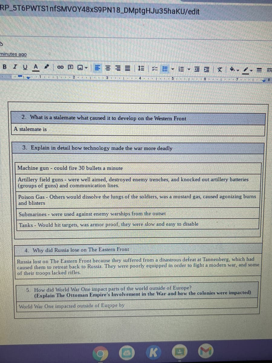 RP 5T6PWTS1nfSMVOY48xS9PN18_DMptgHJu35haKU/edit
minutes ago
BIUA
*三▼EE|X
2
4
2. What is a stalemate what caused it to develop on the Western Front
A stalemate is
3. Explain in detail how technology made the war more deadly
Machine gun - could fire 30 bullets a minute
Artillery field guns - were well aimed, destroyed enemy trenches, and knocked out artillery batteries
(groups of guns) and communication lines.
Poison Gas - Others would dissolve the lungs of the soldiers, was a mustard gas, caused agonizing burns
and blisters
Submarines - were used against enemy warships from the outset
Tanks - Would hit targets, was armor proof, they were slow and easy to disable
4. Why did Russia lose on The Eastern Front
Russia lost on The Eastern Front because they suffered from a disastrous defeat at Tannenberg, which had
caused them to retreat back to Russia. They were poorly equipped in order to fight a modern war, and some
of their troops lacked rifles.
5. How did World War One impact parts of the world outside of Europe?
(Explain The Ottoman Empire's Involvement in the War and how the colonies were impacted)
World War One impacted outside of Europe by
K
