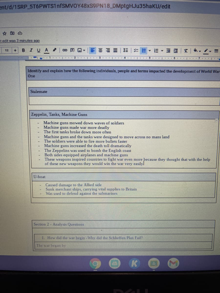 ent/d/1SRP 5T6PWTS1nfSMVOY48xS9PN18 DMptgHJu35haKU/edit
t edit was 3 minutes ago
BIUA.
E E E E | E
E E - E E E
12
O I ET7 S
Identify and explain how the following individuals, people and terms impacted the development of World War
One
Stalemate
Zeppelin, Tanks, Machine Guns
Machine guns mowed down waves of soldiers
Machine guns made war more deadly
The first tanks broke down more often
Machine guns and the tanks were designed to move across no mans land
The soldiers were able to fire more bullets faster
Machine guns increased the death toll dramatically
The Zeppelins was used to bomb the English coast
Both sides equipped airplanes and machine guns
These weapons inspired countries to fight war even more þecause they thought that with the help
of these new weapons they would win the war very easilyl
U-boat
Caused damage to the Allied side
Sunk merchant ships, carrying vital supplies to Britain
Was used to defend against the submarines
Section 2 - Analysis Questions
1. How did the war begin -Why did the Schlieffen Plan Fail?
The war began by
K
