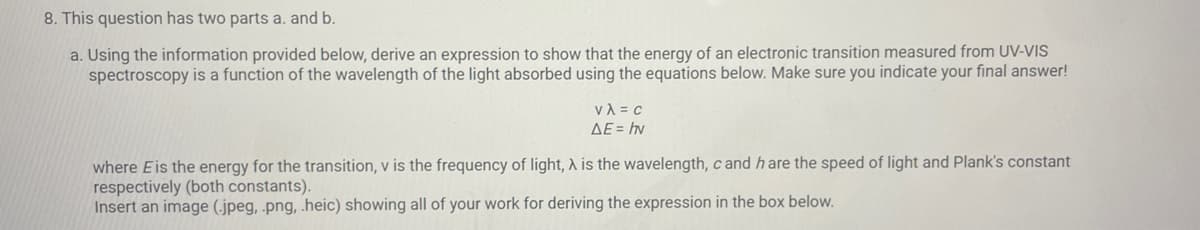 8. This question has two parts a. and b.
a. Using the information provided below, derive an expression to show that the energy of an electronic transition measured from UV-VIS
spectroscopy is a function of the wavelength of the light absorbed using the equations below. Make sure you indicate your final answer!
γλ = c
AE = hv
where Eis the energy for the transition, v is the frequency of light, A is the wavelength, c and hare the speed of light and Plank's constant
respectively (both constants).
Insert an image (.jpeg, png, .heic) showing all of your work for deriving the expression in the box below.