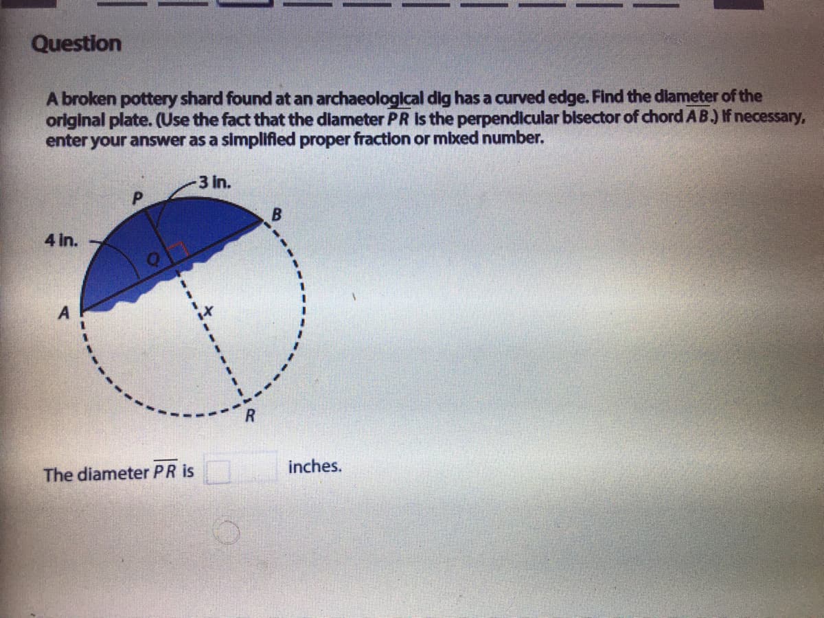 Question
A broken pottery shard found at an archaeological dig has a curved edge. Find the dlameter of the
original plate. (Use the fact that the dlameter PR Is the perpendicular bisector of chord AB.) If necessary,
enter your answer as a simplified proper fraction or mbxed number.
3 in.
4 in.
inches.
The diameter PR is
