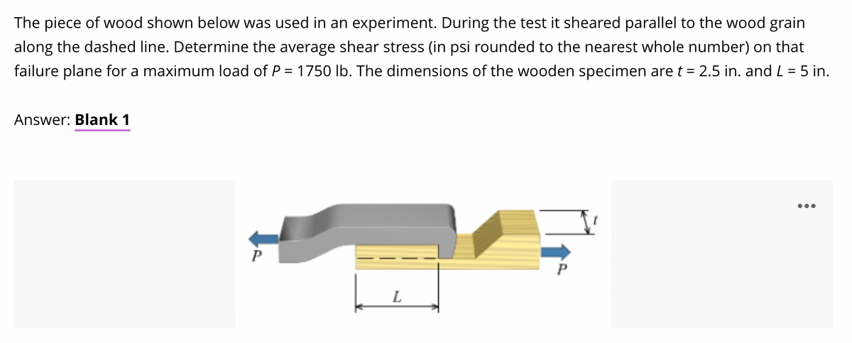 The piece of wood shown below was used in an experiment. During the test it sheared parallel to the wood grain
along the dashed line. Determine the average shear stress (in psi rounded to the nearest whole number) on that
failure plane for a maximum load of P = 1750 lb. The dimensions of the wooden specimen are t = 2.5 in. and L = 5 in.
Answer: Blank 1
•..
P
L
