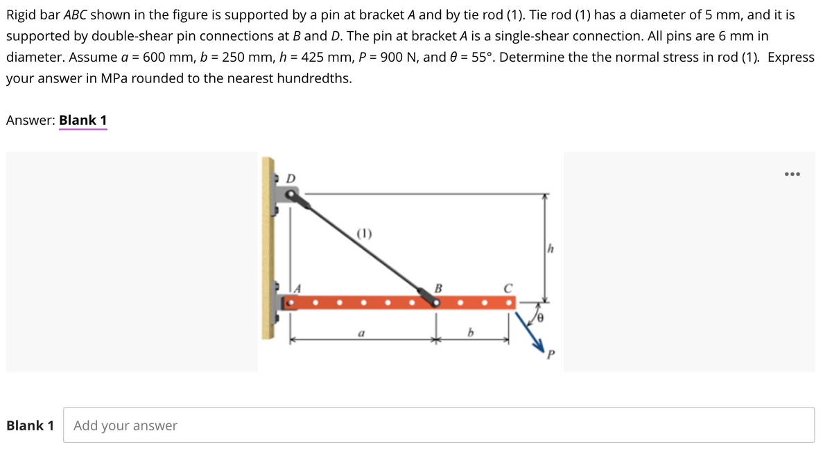 Rigid bar ABC shown in the figure is supported by a pin at bracket A and by tie rod (1). Tie rod (1) has a diameter of 5 mm, and it is
supported by double-shear pin connections at B and D. The pin at bracket A is a single-shear connection. All pins are 6 mm in
diameter. Assume a =
600 mm, b = 250 mm, h = 425 mm, P = 900 N, and 0 = 55°. Determine the the normal stress in rod (1). Express
%3D
%3D
your answer in MPa rounded to the nearest hundredths.
Answer: Blank 1
...
(1)
B
a
Blank 1
Add your answer
