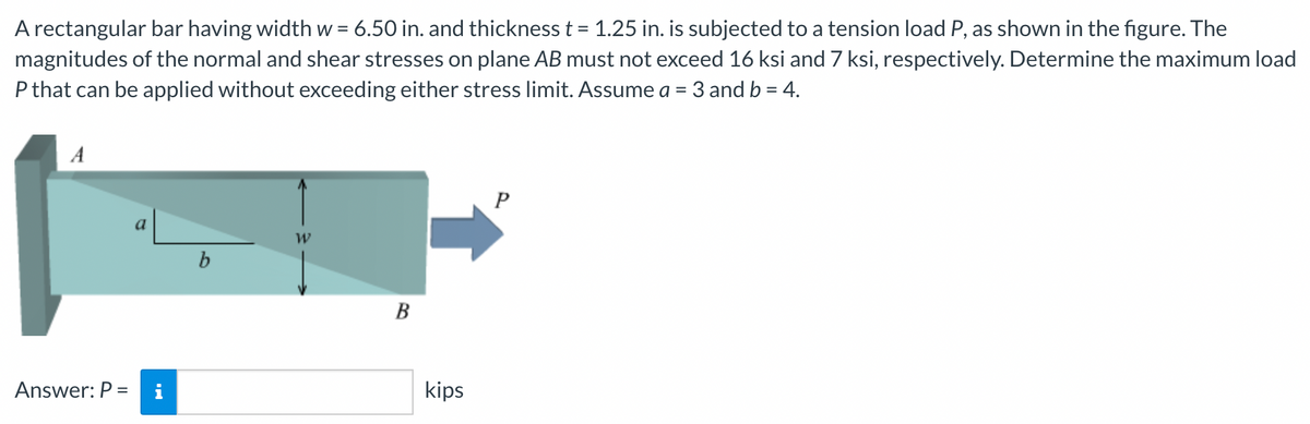 A rectangular bar having width w = 6.50 in. and thickness t = 1.25 in. is subjected to a tension load P, as shown in the figure. The
%3D
magnitudes of the normal and shear stresses on plane AB must not exceed 16 ksi and 7 ksi, respectively. Determine the maximum load
P that can be applied without exceeding either stress limit. Assume a = 3 and b = 4.
A
P
a
b
B
Answer: P =
i
kips
%3D
