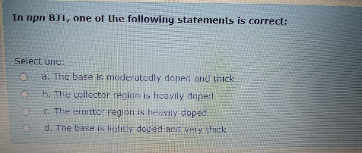 In npn BJT, one of the following statements is correct:
Select one:
a. The base is moderatedly doped and thick
b. The collector region is heavily doped
C. The emitter region is heavily doped
d. The base is lightly doped and very thick
