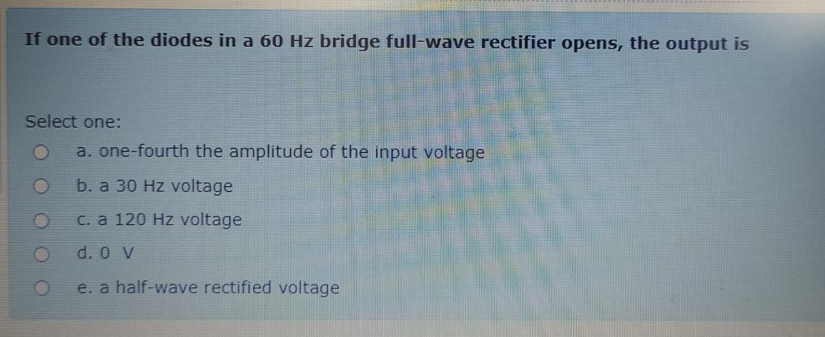 If one of the diodes in a 60 Hz bridge full-wave rectifier opens, the output is
Select one:
a. one-fourth the amplitude of the input voltage
b. a 30 Hz voltage
C. a 120 Hz voltage
d. 0 V
e. a half-wave rectified voltage
