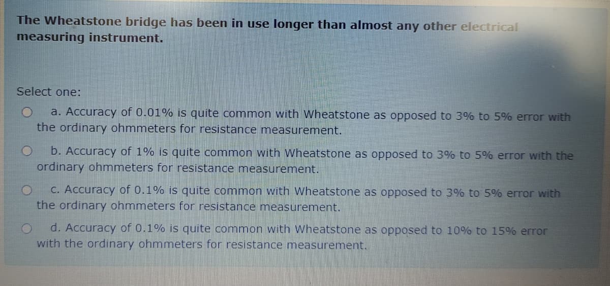 The Wheatstone bridge has been in use longer than almost any other electrical
measuring instrument.
Select one:
a. Accuracy of 0.01% is quite common with Wheatstone as opposed to 3% to 5% error with
the ordinary ohmmeters for resistance measurement.
b. Accuracy of 1% is quite common with Wheatstone as opposed to 3% to 5% error with the
ordinary ohmmeters for resistance measurement.
C. Accuracy of 0.1% is quite common with Wheatstone as opposed to 3% to 5% error with
the ordinary ohmmeters for resistance measurement..
d. Accuracy of 0.1% is quite common with Wheatstone as opposed to 10% to 15% error
with the ordinary ohmmeters for resistance measurement.
