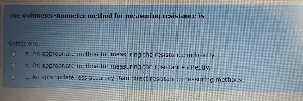 The Voltmeter Ammeter method for measuring resistance is
Select one:
a. An appropriate method for measuring the resistance indirectly.
b. An appropriate method for measuring the resistance directly.
C. An appropriate less accuracy than direct resistance measuring methods.
