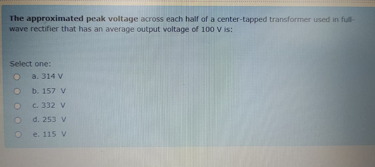 The approximated peak voltage across each half of a center-tapped transformer used in full-
wave rectifier that has an average output voltage of 100 V is:
Select one:
a. 314 V
b. 157 V
С. 332 V
d. 253 V
e. 115 V
O O O O
