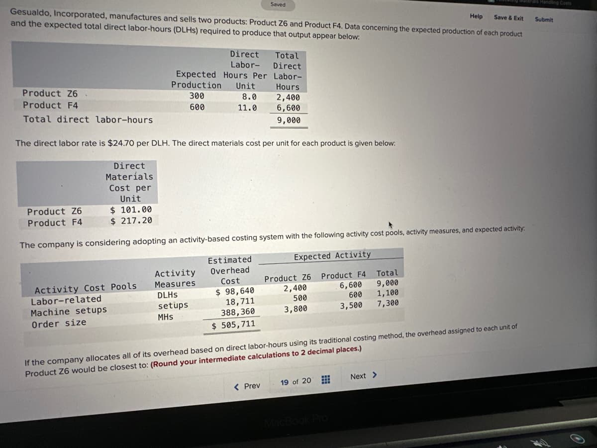 Help
Save & Exit
Gesualdo, Incorporated, manufactures and sells two products: Product Z6 and Product F4. Data concerning the expected production of each product
and the expected total direct labor-hours (DLHS) required to produce that output appear below:
Product Z6
Product F4
Total direct labor-hours
Direct
Materials
Cost per
Unit
$ 101.00
$ 217.20
Activity Cost Pools.
Labor-related
300
600
Machine setups
Order size
Direct
Labor-
Total
Direct
Expected Hours Per Labor-
Production Unit
Hours
8.0
11.0
The direct labor rate is $24.70 per DLH. The direct materials cost per unit for each product is given below:
Product Z6
Product F4
The company is considering adopting an activity-based costing system with the following activity cost pools, activity measures, and expected activity:
Expected Activity
Product F4
6,600
600
3,500
Activity
Measures
DLHs
setups
MHS
Saved
Estimated
Overhead
Cost
$ 98,640
18,711
388,360
$ 505,711
2,400
6,600
9,000
< Prev
Product Z6
2,400
500
3,800
If the company allocates all of its overhead based on direct labor-hours using its traditional costing method, the overhead assigned to each unit of
Product Z6 would be closest to: (Round your intermediate calculations to 2 decimal places.)
Total
9,000
1,100
7,300
19 of 20
Next >
als Handling Costs
Submit