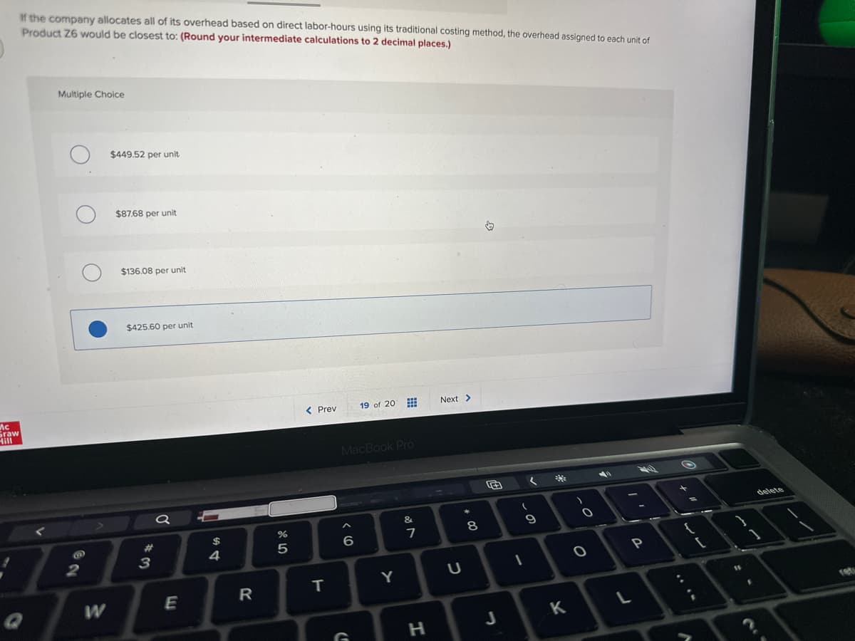 Mc
Graw
Hill
If the company allocates all of its overhead based on direct labor-hours using its traditional costing method, the overhead assigned to each unit of
Product Z6 would be closest to: (Round your intermediate calculations to 2 decimal places.)
Multiple Choice
2
W
$449.52 per unit
$87.68 per unit
$136.08 per unit
$425.60 per unit
#
3
a
E
54
$
R
%
5
< Prev
T
>
MacBook Pro
6
19 of 20
G
www
www
Y
&
7
H
Next >
U
*
8
E
J
(
9
1
K
O
O
L
P
ww
A
15
1
delete
ret