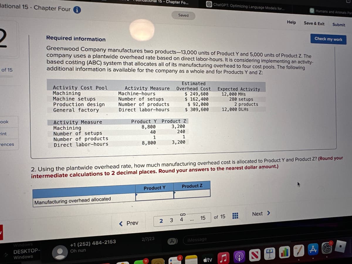 ational 15 - Chapter Four
2
of 15
ook
rint
rences
Activity Cost Pool
Machining
Machine setups
Production design
General factory
Windows
DESKTOP-
Windows
Activity Measure
Machining
Number of setups
Number of products
Direct labor-hours
Manufacturing overhead allocated
Required information
Greenwood Company manufactures two products-13,000 units of Product Y and 5,000 units of Product Z. The
company uses a plantwide overhead rate based on direct labor-hours. It is considering implementing an activity-
based costing (ABC) system that allocates all of its manufacturing overhead to four cost pools. The following
additional information is available for the company as a whole and for Products Y and Z:
18hal 15 - Chapter Fo...
+1 (252) 484-2153
Oh nun
Activity Measure
Machine-hours
Number of setups
Number of products
Direct labor-hours.
< Prev
Product Y Product Z
8,800
40
1
8,800
Product Y
Saved
2/7/23
Estimated
Overhead Cost
$ 249,600
$ 162,400
$ 92,000
$ 309,600
3,200
240
1
3,200
2 3
A
Product Z
2. Using the plantwide overhead rate, how much manufacturing overhead cost is allocated to Product Y and Product Z? (Round your
intermediate calculations to 2 decimal places. Round your answers to the nearest dollar amount.)
S
4
***
15
ChatGPT: Optimizing Language Models for...
iMessage
tv
Expected Activity
12,000 MHS
280 setups
12,000 DLHS
of 15
2 products.
J
‒‒‒
www
Help
Next >
2
184
Humans and Animals Par
Save & Exit
Submit
Check my work