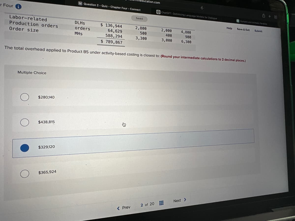 r Fouri
Labor-related
Production orders
Order size
Multiple Choice
O
$ 136,944
64,629
588,294
$ 789,867
The total overhead applied to Product B5 under activity-based costing is closest to: (Round your intermediate calculations to 2 decimal places.)
о
O
$280,140
$438,815
$329,120
$365,924
M Question 2 - Quiz - Chapter Four - Connect
education.com
DLHS
orders
MHs
< Prev
Saved
2,800
500
3,300
ChatGPT: Optimizing Language Models for Dialogue
2 of 20
2,000
400
3,000 6,300
4,800
900
www
Next >
Help
û +88
Humans and Animals Parallels
Save & Exit
Submit