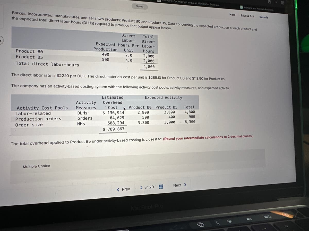 Product BO
Product B5
Total direct labor-hours
Barkes, Incorporated, manufactures and sells two products: Product BO and Product B5. Data concerning the expected production of each product and
the expected total direct labor-hours (DLHS) required to produce that output appear below:
Activity Cost Pools
Labor-related
Production orders.
Order size
Multiple Choice
Direct
Labor-
Activity
Measures
DLHS
orders
MHS
Expected Hours Per
Production
400
500
Saved
Unit
7.0
4.0
The direct labor rate is $22.10 per DLH. The direct materials cost per unit is $288.10 for Product B0 and $118.90 for Product B5.
The company has an activity-based costing system with the following activity cost pools, activity measures, and expected activity:
Expected Activity
Estimated
Overhead
Cost A Product B0 Product B5
$ 136,944
2,800
500
64,629
588,294
3,300
$789,867
Total
Direct
Labor-
< Prev
Hours
2,800
2,000
4,800
GPT: Optimizing Language Models for Dialogue
2 of 20
MacBook Pro
2,000
400
3,000
Total
4,800
900
6,300
The total overhead applied to Product B5 under activity-based costing is closest to: (Round your intermediate calculations to 2 decimal places.)
Help
Next >
Humans and Animals Parallels
प
Save & Exit
Submit
+88