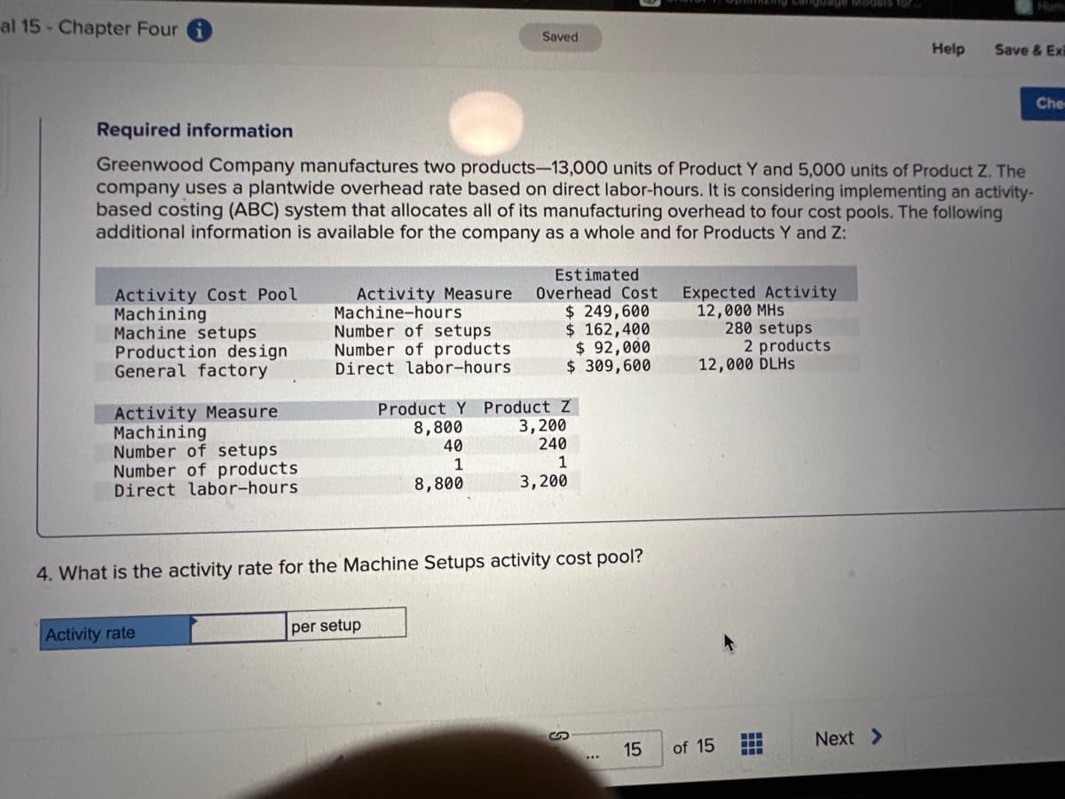 al 15 Chapter Four
Activity Cost Pool
Machining
Machine setups
Production design.
General factory
Activity Measure
Machining
Required information
Greenwood Company manufactures two products-13,000 units of Product Y and 5,000 units of Product Z. The
company uses a plantwide overhead rate based on direct labor-hours. It is considering implementing an activity-
based costing (ABC) system that allocates all of its manufacturing overhead to four cost pools. The following
additional information is available for the company as a whole and for Products Y and Z:
Number of setups
Number of products.
Direct labor-hours
Activity Measure.
Machine-hours
Number of setups
Number of products
Direct labor-hours.
Activity rate
Saved
per setup
Estimated
Overhead Cost
$ 249,600
$ 162,400
$ 92,000
$ 309,600
4. What is the activity rate for the Machine Setups activity cost pool?
Product Y Product Z
8,800
3,200
40
240
1
1
8,800
3,200
S
15
Expected Activity
12,000 MHS
280 setups
of 15
2 products
12,000 DLHS
www
www
Help
Next >
Huma
Save & Exi
Che