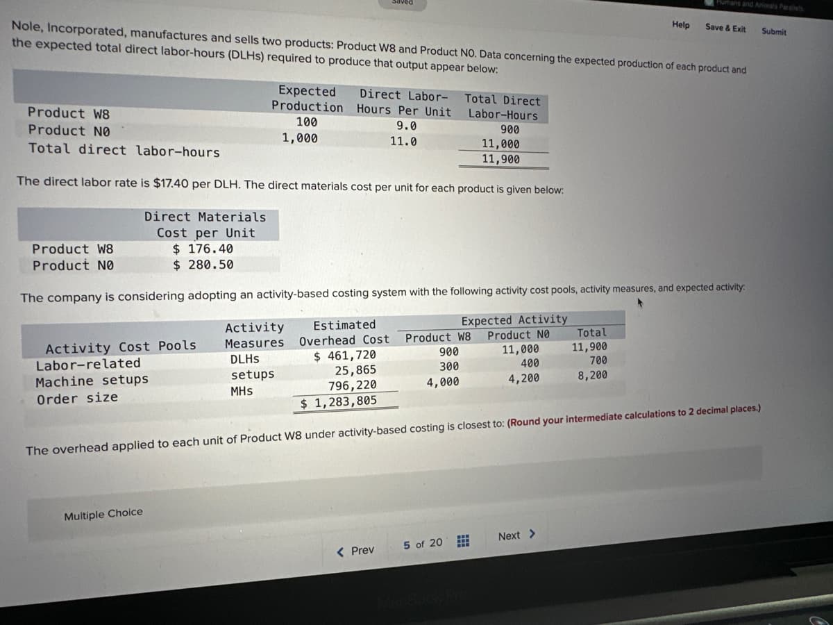 Nole, Incorporated, manufactures and sells two products: Product W8 and Product NO. Data concerning the expected production of each product and
the expected total direct labor-hours (DLHs) required to produce that output appear below:
Product W8
Product NO
Total direct labor-hours
Total Direct
Labor-Hours
900
11,000
11,900
The direct labor rate is $17.40 per DLH. The direct materials cost per unit for each product is given below:
Direct Materials
Cost per Unit
$ 176.40
$ 280.50
Product W8
Product NØ
Expected
Production
100
1,000
Activity Cost Pools
Labor-related
Machine setups
Order size
Direct Labor-
Hours Per Unit
9.0
11.0
The company is considering adopting an activity-based costing system with the following activity cost pools, activity measures, and expected activity:
Expect
Activity
Product NO
11,000
400
4,200
Multiple Choice
Activity
Measures
DLHS
setups
MHS
Estimated
Overhead Cost
$461,720
25,865
796,220
$ 1,283,805
The overhead applied to each unit of Product W8 under activity-based costing is closest to: (Round your intermediate calculations to 2 decimal places.)
Product W8
900
300
4,000
< Prev
5 of 20
Hurhans and Animals Parallels
Save & Exit Submit
Help
Total
11,900
700
8,200
Next >