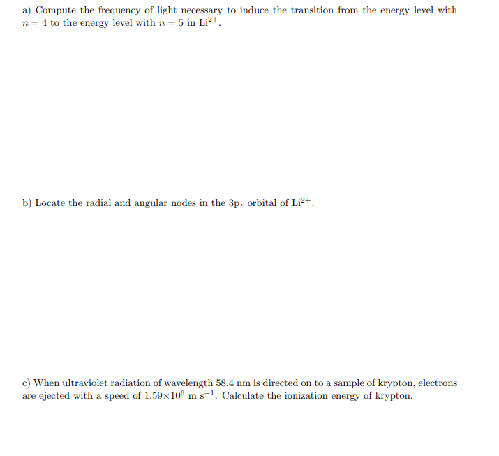 a) Compute the frequency of light necessary to induce the transition from the energy level with
n = 4 to the energy level with n = 5 in Li²+.
b) Locate the radial and angular nodes in the 3p; orbital of Li?+.
c) When ultraviolet radiation of wavelength 58.4 nm is directed on to a sample of krypton, electrons
are ejected with a speed of 1.59x106 m s-1. Calculate the ionization energy of krypton.
