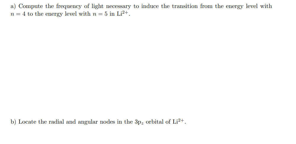 a) Compute the frequency of light necessary to induce the transition from the energy level with
n = 4 to the energy level with n = 5 in Li²+.
b) Locate the radial and angular nodes in the 3pz orbital of Li2+.
