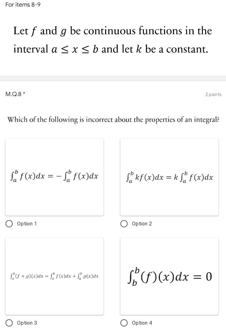 For items 8-9
Let f and g be continuous functions in the
interval a < x<b and let k be a constant.
M.Q.8 *
2 points
Which of the following is incorrect about the properties of an integral?
Så f(x)dx = - f(x)dx
Sa kf(x)dx = k f f(x)dx
Option 1
Option 2
S)x)dx = 0
S +g)(x)dx = [! s()dx + f° g(x)dx
Option 3
Option 4
