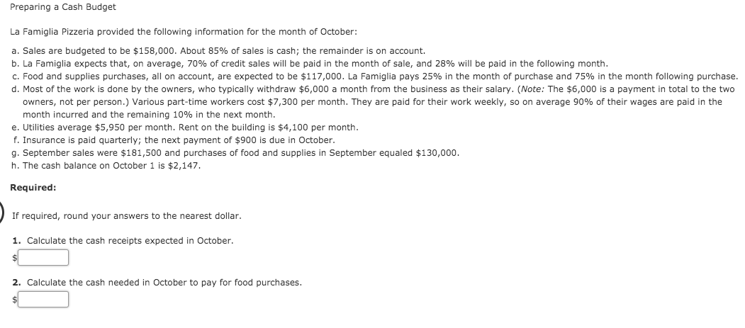 Preparing a Cash Budget
La Famiglia Pizzeria provided the following information for the month of October:
a. Sales are budgeted to be $158,000. About 85% of sales is cash; the remainder is on account.
b. La Famiglia expects that, on average, 70% of credit sales will be paid in the month of sale, and 28% will be paid in the following month.
c. Food and supplies purchases, all on account, are expected to be $117,000. La Famiglia pays 25% in the month of purchase and 75% in the month following purchase.
d. Most of the work is done by the owners, who typically withdraw $6,000 a month from the business as their salary. (Note: The $6,000 is a payment in total to the two
owners, not per person.) Various part-time workers cost $7,300 per month. They are paid for their work weekly, so on average 90% of their wages are paid in the
month incurred and the remaining 10% in the next month.
e. Utilities average $5,950 per month. Rent on the building is $4,100 per month.
f. Insurance is paid quarterly; the next payment of $900 is due in October.
g. September sales were $181,500 and purchases of food and supplies in September equaled $130,000.
h. The cash balance on October 1 is $2,147.
Required:
If required, round your answers to the nearest dollar.
1. Calculate the cash receipts expected in October.
2. Calculate the cash needed in October to pay for food purchases.
