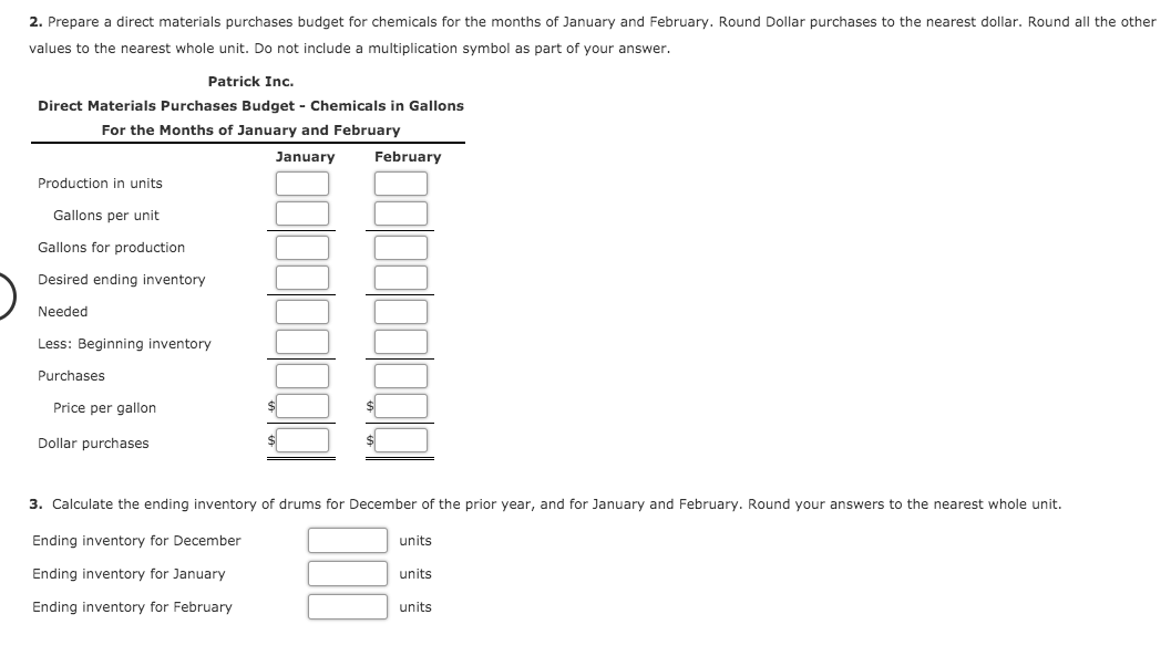 2. Prepare a direct materials purchases budget for chemicals for the months of January and February. Round Dollar purchases to the nearest dollar. Round all the other
values to the nearest whole unit. Do not include a multiplication symbol as part of your answer.
Patrick Inc.
Direct Materials Purchases Budget - Chemicals in Gallons
For the Months of January and February
January
February
Production in units
Gallons per unit
Gallons for production
Desired ending inventory
Needed
Less: Beginning inventory
Purchases
Price per gallon
Dollar purchases
3. Calculate the ending inventory of drums for December of the prior year, and for January and February. Round your answers to the nearest whole unit.
Ending inventory for December
units
Ending inventory for January
units
Ending inventory for February
units
