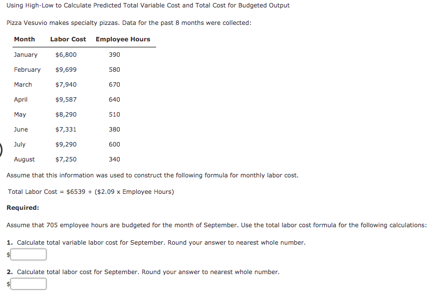 Using High-Low to Calculate Predicted Total Variable Cost and Total Cost for Budgeted Output
Pizza Vesuvio makes specialty pizzas. Data for the past 8 months were collected:
Month
Labor Cost Employee Hours
January
$6,800
390
February
$9,699
580
March
$7,940
670
April
$9,587
640
May
$8,290
510
June
$7,331
380
July
$9,290
600
August
$7,250
340
Assume that this information was used to construct the following formula for monthly labor cost.
Total Labor Cost = $6539 + ($2.09 x Employee Hours)
Required:
Assume that 705 employee hours are budgeted for the month of September. Use the total labor cost formula for the following calculations:
1. Calculate total variable labor cost for September. Round your answer to nearest whole number.
2. Calculate total labor cost for September. Round your answer to nearest whole number.
