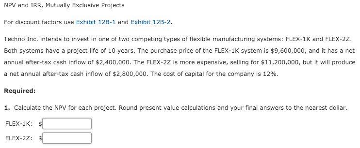 NPV and IRR, Mutually Exclusive Projects
For discount factors use Exhibit 12B-1 and Exhibit 12B-2.
Techno Inc. intends to invest in one of two competing types of flexible manufacturing systems: FLEX-1K and FLEX-2z.
Both systems have a project life of 10 years. The purchase price of the FLEX-1K system is $9,600,000, and it has a net
annual after-tax cash inflow of $2,400,000. The FLEX-2Z is more expensive, selling for $11,200,000, but it will produce
a net annual after-tax cash inflow of $2,800,000. The cost of capital for the company is 12%.
Required:
1. Calculate the NPV for each project. Round present value calculations and your final answers to the nearest dollar.
FLEX-1K:
FLEX-2Z: $
